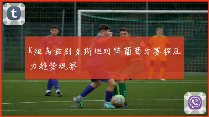 K组乌兹别克斯坦对阵葡萄牙赛程压力趋势观察
