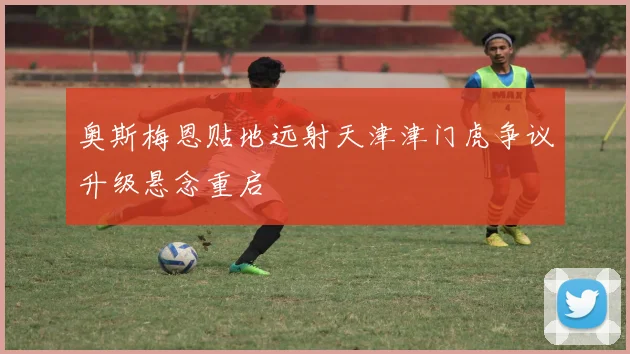 奥斯梅恩贴地远射天津津门虎争议升级悬念重启