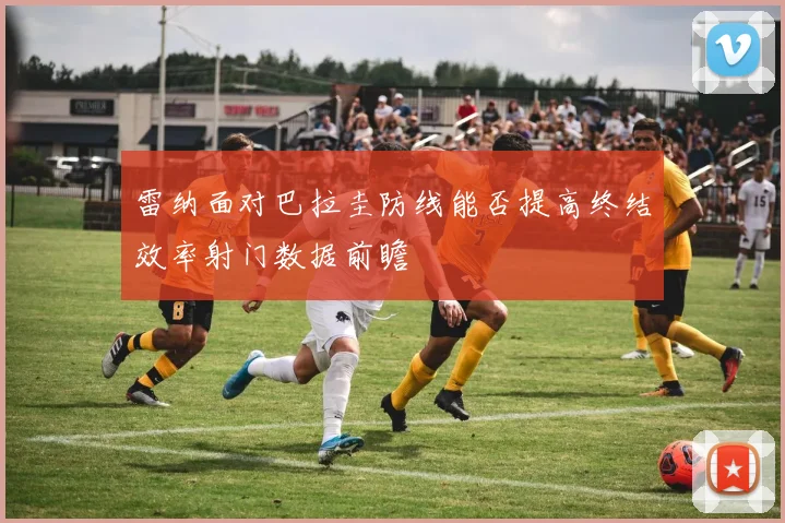 雷纳面对巴拉圭防线能否提高终结效率射门数据前瞻