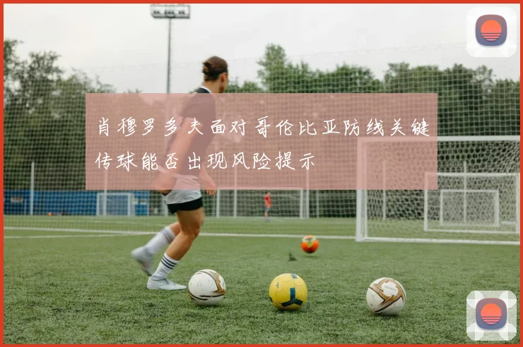 肖穆罗多夫面对哥伦比亚防线关键传球能否出现风险提示