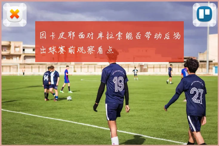 因卡皮耶面对库拉索能否带动后场出球赛前观察看点