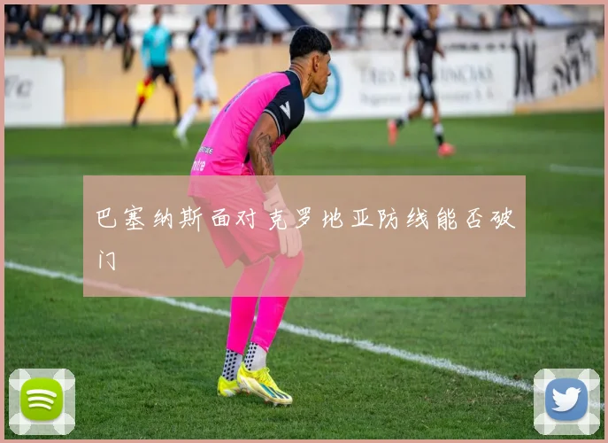巴塞纳斯面对克罗地亚防线能否破门