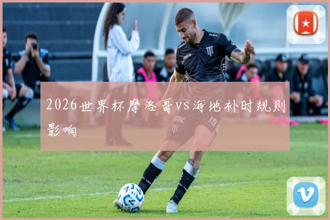 2026世界杯摩洛哥vs海地补时规则影响