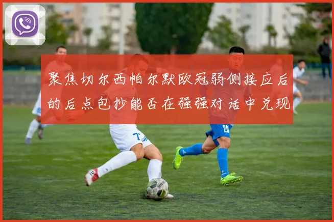 聚焦切尔西帕尔默欧冠弱侧接应后的后点包抄能否在强强对话中兑现
