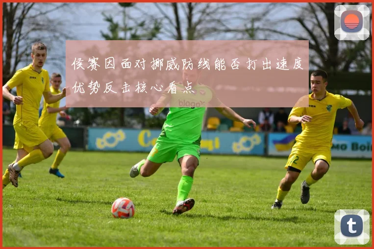 侯赛因面对挪威防线能否打出速度优势反击核心看点