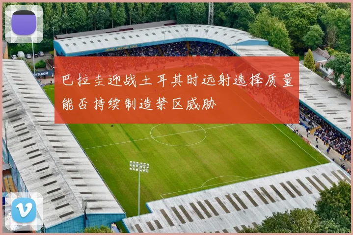 巴拉圭迎战土耳其时远射选择质量能否持续制造禁区威胁