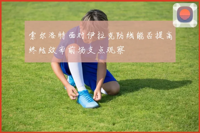 索尔洛特面对伊拉克防线能否提高终结效率前场支点观察